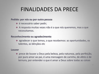 FINALIDADES DA PRECE
Pedido: por nós ou por outra pessoa
 é necessário saber pedir;
 A resposta muitas vezes não é a que nós queremos, mas a que
necessitamos.
Reconhecimento ou agradecimento
 agradecer o que temos, o que recebemos: as oportunidades, os
talentos, as bênçãos etc
Louvor
 prece de louvor a Deus pela beleza, pela natureza, pela perfeição,
por puro amor ao pai, é uma mensagem de carinho, de afeto e de
ternura, por entender o que é amar a Deus sobre todas as coisas
12
 