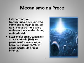 Mecanismo da Prece
• Esta corrente vai
transmitindo o pensamento
como ondas magnéticas, tal
qual, ondas de frio e calor,
ondas sonoras, ondas de luz,
ondas de rádio.
• Estas ondas se propagam em
alta frequência (FM), os
pensamentos elevados, ou
baixa frequência (AM), os
pensamentos de ordem
inferior.
22
 