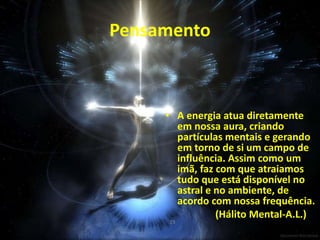 Pensamento
• A energia atua diretamente
em nossa aura, criando
partículas mentais e gerando
em torno de si um campo de
influência. Assim como um
imã, faz com que atraiamos
tudo que está disponível no
astral e no ambiente, de
acordo com nossa frequência.
(Hálito Mental-A.L.)
23
 
