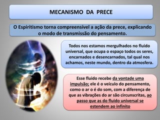 MECANISMO DA PRECE
Todos nos estamos mergulhados no fluido
universal, que ocupa o espaço todos os seres,
encarnados e desencarnados, tal qual nos
achamos, neste mundo, dentro da atmosfera.
Esse fluido recebe da vontade uma
impulsão; ele é o veículo do pensamento,
como o ar o é do som, com a diferença de
que as vibrações do ar são circunscritas, ao
passo que as do fluido universal se
estendem ao infinito
O Espiritismo torna compreensível a ação da prece, explicando
o modo de transmissão do pensamento.
 