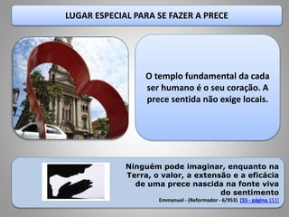 LUGAR ESPECIAL PARA SE FAZER A PRECE
O templo fundamental da cada
ser humano é o seu coração. A
prece sentida não exige locais.
Ninguém pode imaginar, enquanto na
Terra, o valor, a extensão e a eficácia
de uma prece nascida na fonte viva
do sentimento
Emmanuel - (Reformador - 6/953) [55 - página 151]
 