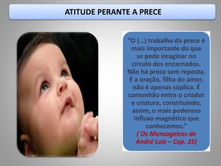 ATITUDE PERANTE A PRECE
“O (…) trabalho da prece é
mais importante do que
se pode imaginar no
círculo dos encarnados.
Não há prece sem reposta.
É a oração, filha do amor,
não é apenas súplica. É
comunhão entre o criador
e criatura, constituindo,
assim, o mais poderoso
influxo magnético que
conhecemos.”
( Os Mensageiros de
André Luiz – Cap. 25)
 