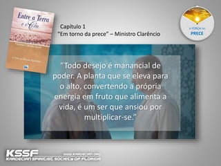 A FORÇA DA
PRECE
“Todo desejo é manancial de
poder. A planta que se eleva para
o alto, convertendo a própria
energia em fruto que alimenta a
vida, é um ser que ansiou por
multiplicar-se.”
Capítulo 1
“Em torno da prece” – Ministro Clarêncio
 