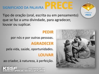 A FORÇA DA
PRECETipo de oração (oral, escrita ou em pensamento)
que se faz a uma divindade, para agradecer,
louvar ou suplicar.
SIGNIFICADO DA PALAVRA
PEDIR
por nós e por outras pessoas.
AGRADECER
pela vida, saúde, oportunidades.
LOUVAR
ao criador, à natureza, à perfeição.
 