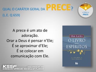 A FORÇA DA
PRECE
A prece é um ato de
adoração.
Orar a Deus é pensar n’Ele;
É se aproximar d’Ele;
É se colocar em
comunicação com Ele.
QUAL O CARÁTER GERAL DA ?
(L.E. Q 659)
 