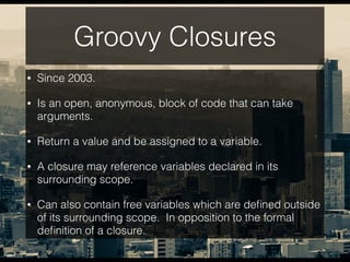 Groovy Closures
• Since 2003.
• Is an open, anonymous, block of code that can take
arguments.
• Return a value and be assigned to a variable.
• A closure may reference variables declared in its
surrounding scope.
• Can also contain free variables which are deﬁned outside
of its surrounding scope. In opposition to the formal
deﬁnition of a closure.
 