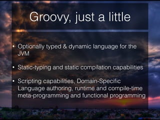 Groovy, just a little
• Optionally typed & dynamic language for the
JVM
• Static-typing and static compilation capabilities
• Scripting capabilities, Domain-Speciﬁc
Language authoring, runtime and compile-time
meta-programming and functional programming
 