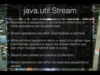 java.util.Stream
• Represents a sequence of elements on which one or
more operations can be performed.
• Stream operations are either intermediate or terminal.
• While terminal operations return a result of a certain type,
intermediate operations return the stream itself so you
can chain multiple method calls in a row.
• Streams are created on a source (Collection)
• Stream operations can either be executed sequential or
parallel.
 