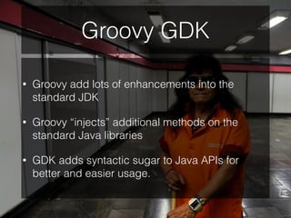 Groovy GDK
• Groovy add lots of enhancements into the
standard JDK
• Groovy “injects” additional methods on the
standard Java libraries
• GDK adds syntactic sugar to Java APIs for
better and easier usage.
 
