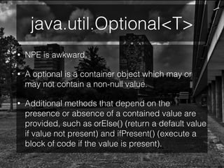 java.util.Optional<T>
• NPE is awkward.
• A optional is a container object which may or
may not contain a non-null value.
• Additional methods that depend on the
presence or absence of a contained value are
provided, such as orElse() (return a default value
if value not present) and ifPresent() (execute a
block of code if the value is present).
 