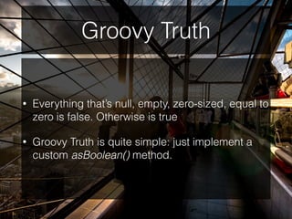 Groovy Truth
• Everything that’s null, empty, zero-sized, equal to
zero is false. Otherwise is true
• Groovy Truth is quite simple: just implement a
custom asBoolean() method.
 