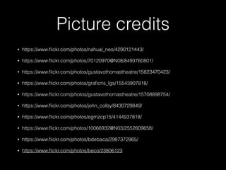 Picture credits
• https://www.ﬂickr.com/photos/nahual_neo/4290121443/
• https://www.ﬂickr.com/photos/70120970@N08/8493760801/
• https://www.ﬂickr.com/photos/gustavothomastheatre/15823470423/
• https://www.ﬂickr.com/photos/graﬁcris_lgs/15543907818/
• https://www.ﬂickr.com/photos/gustavothomastheatre/15708898754/
• https://www.ﬂickr.com/photos/john_colby/8430729849/
• https://www.ﬂickr.com/photos/egmzcp15/4144937818/
• https://www.ﬂickr.com/photos/10066932@N03/2552609658/
• https://www.ﬂickr.com/photos/bdebaca/2987372965/
• https://www.ﬂickr.com/photos/beco/23806123
 