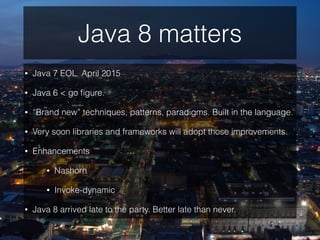 Java 8 matters
• Java 7 EOL. April 2015
• Java 6 < go ﬁgure.
• “Brand new” techniques, patterns, paradigms. Built in the language.
• Very soon libraries and frameworks will adopt those improvements.
• Enhancements
• Nashorn
• Invoke-dynamic
• Java 8 arrived late to the party. Better late than never.
 