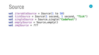 61
Source
val iterableSource = Source(1 to 50) 
val tickSource = Source(1 second, 1 second, "Tick") 
val singleSource = Source.single("CodeFest") 
val emptySource = Source.empty() 
val zmqSource = ???
 
