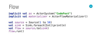 63
Flow
implicit val as = ActorSystem("CodeFest") 
implicit val materializer = ActorFlowMaterializer() 
 
val source = Source(1 to 50) 
val sink = Sink.foreach[Int](println) 
val flow = source.to(sink) 
flow.run()
 
