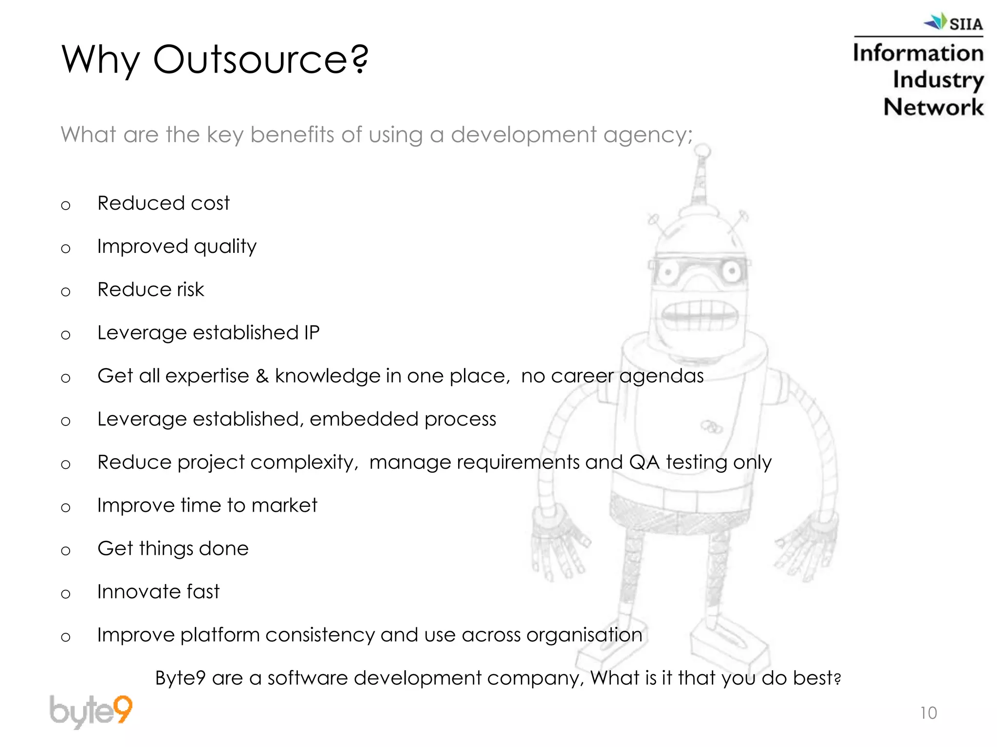 10
Why Outsource?
What are the key benefits of using a development agency;
o Reduced cost
o Improved quality
o Reduce risk
o Leverage established IP
o Get all expertise & knowledge in one place, no career agendas
o Leverage established, embedded process
o Reduce project complexity, manage requirements and QA testing only
o Improve time to market
o Get things done
o Innovate fast
o Improve platform consistency and use across organisation
Byte9 are a software development company, What is it that you do best?
 