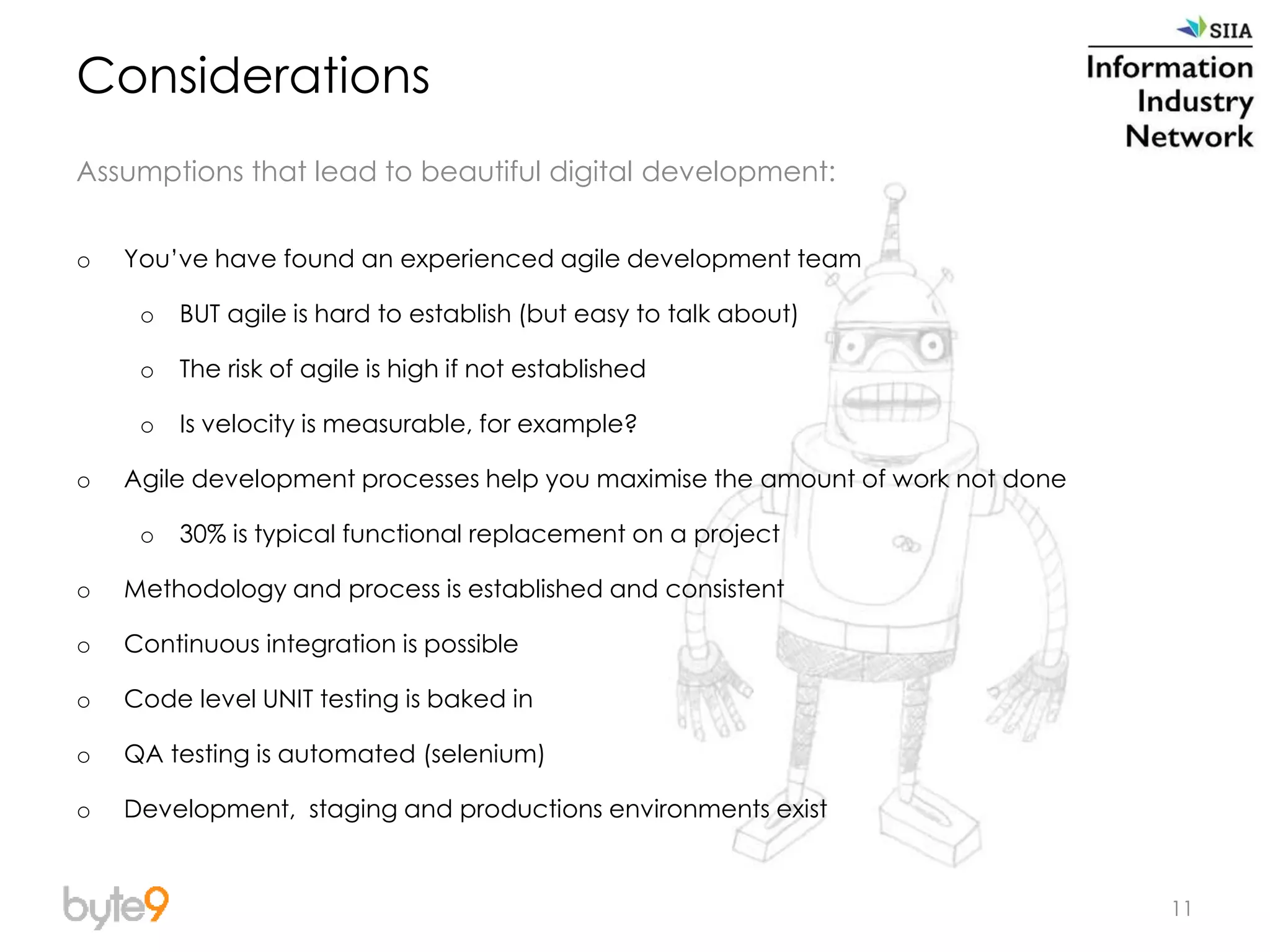 11
Considerations
Assumptions that lead to beautiful digital development:
o You’ve have found an experienced agile development team
o BUT agile is hard to establish (but easy to talk about)
o The risk of agile is high if not established
o Is velocity is measurable, for example?
o Agile development processes help you maximise the amount of work not done
o 30% is typical functional replacement on a project
o Methodology and process is established and consistent
o Continuous integration is possible
o Code level UNIT testing is baked in
o QA testing is automated (selenium)
o Development, staging and productions environments exist
 