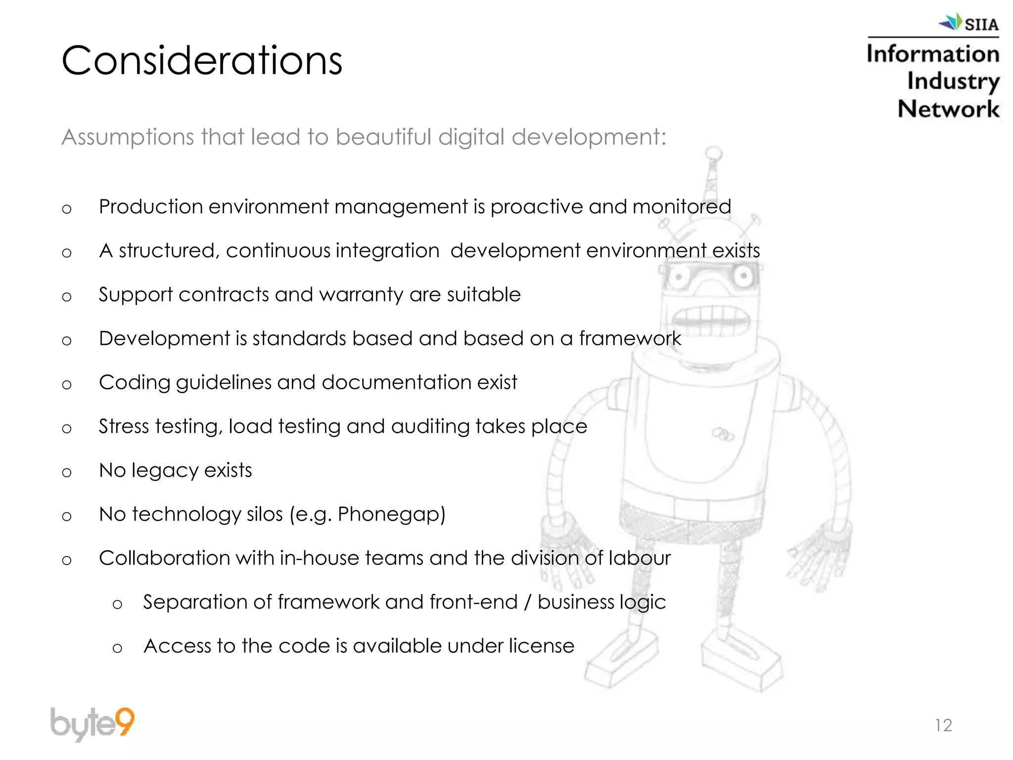 12
Considerations
Assumptions that lead to beautiful digital development:
o Production environment management is proactive and monitored
o A structured, continuous integration development environment exists
o Support contracts and warranty are suitable
o Development is standards based and based on a framework
o Coding guidelines and documentation exist
o Stress testing, load testing and auditing takes place
o No legacy exists
o No technology silos (e.g. Phonegap)
o Collaboration with in-house teams and the division of labour
o Separation of framework and front-end / business logic
o Access to the code is available under license
 