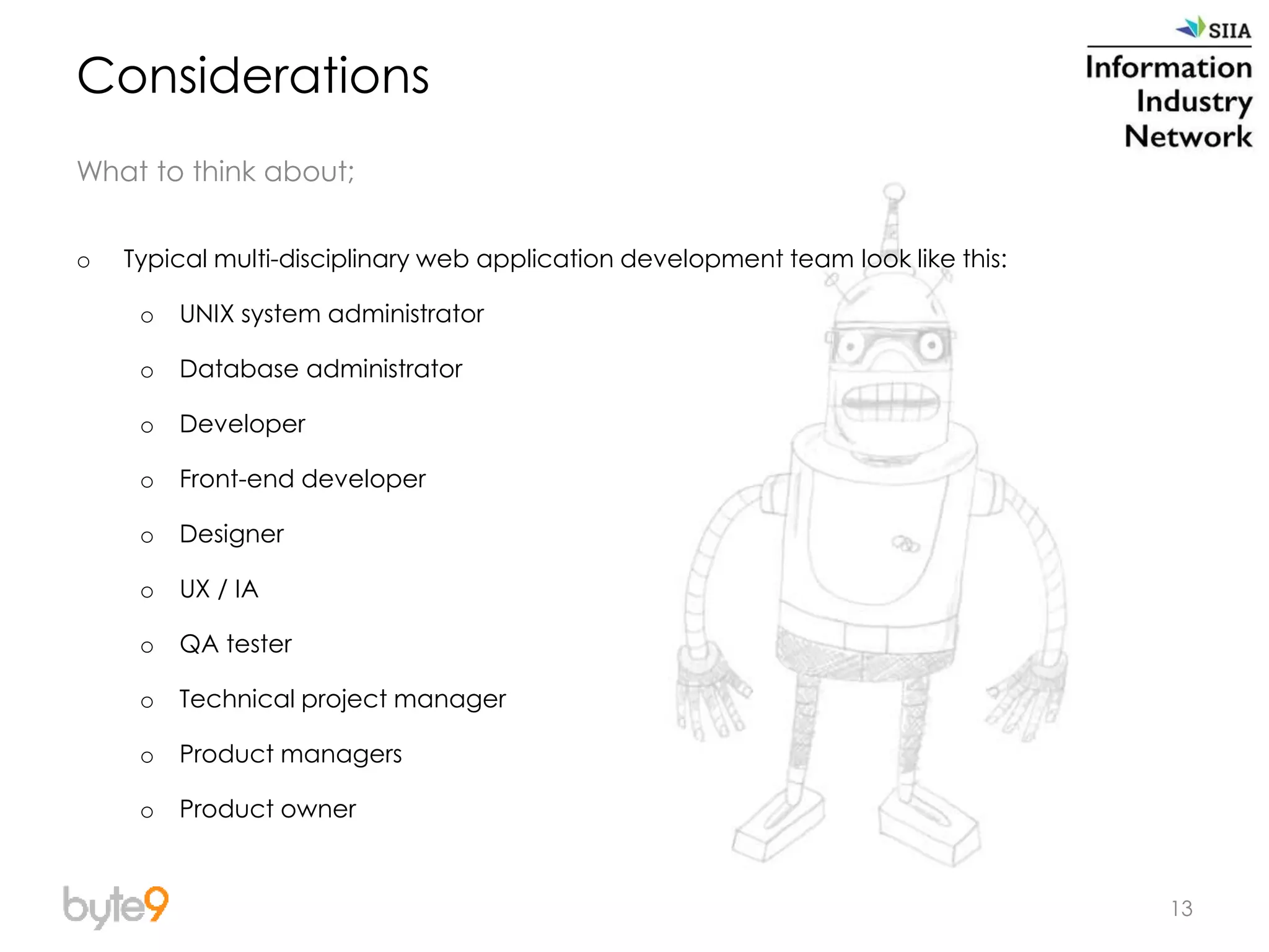 13
Considerations
What to think about;
o Typical multi-disciplinary web application development team look like this:
o UNIX system administrator
o Database administrator
o Developer
o Front-end developer
o Designer
o UX / IA
o QA tester
o Technical project manager
o Product managers
o Product owner
 