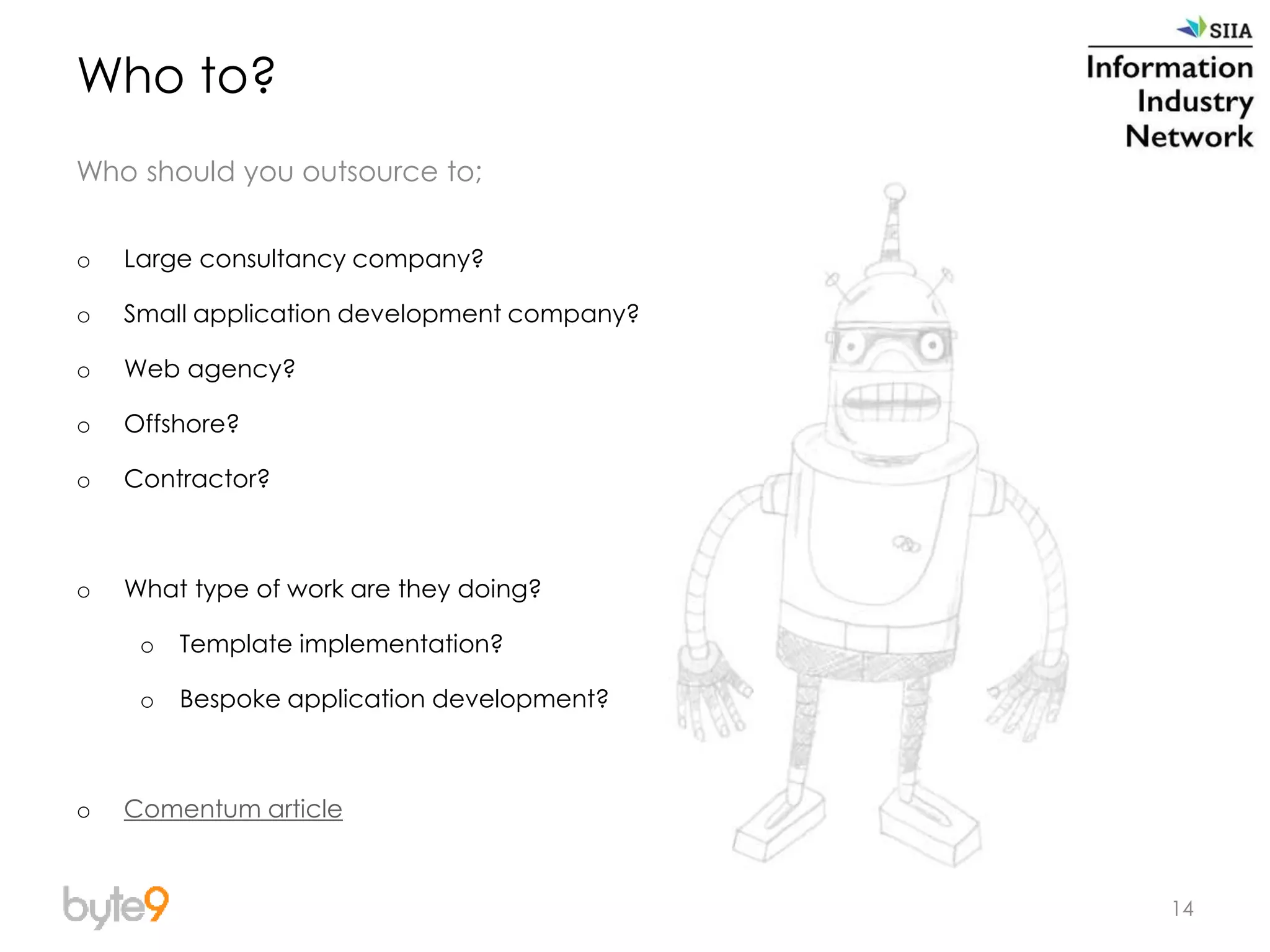 14
Who to?
Who should you outsource to;
o Large consultancy company?
o Small application development company?
o Web agency?
o Offshore?
o Contractor?
o What type of work are they doing?
o Template implementation?
o Bespoke application development?
o Comentum article
 