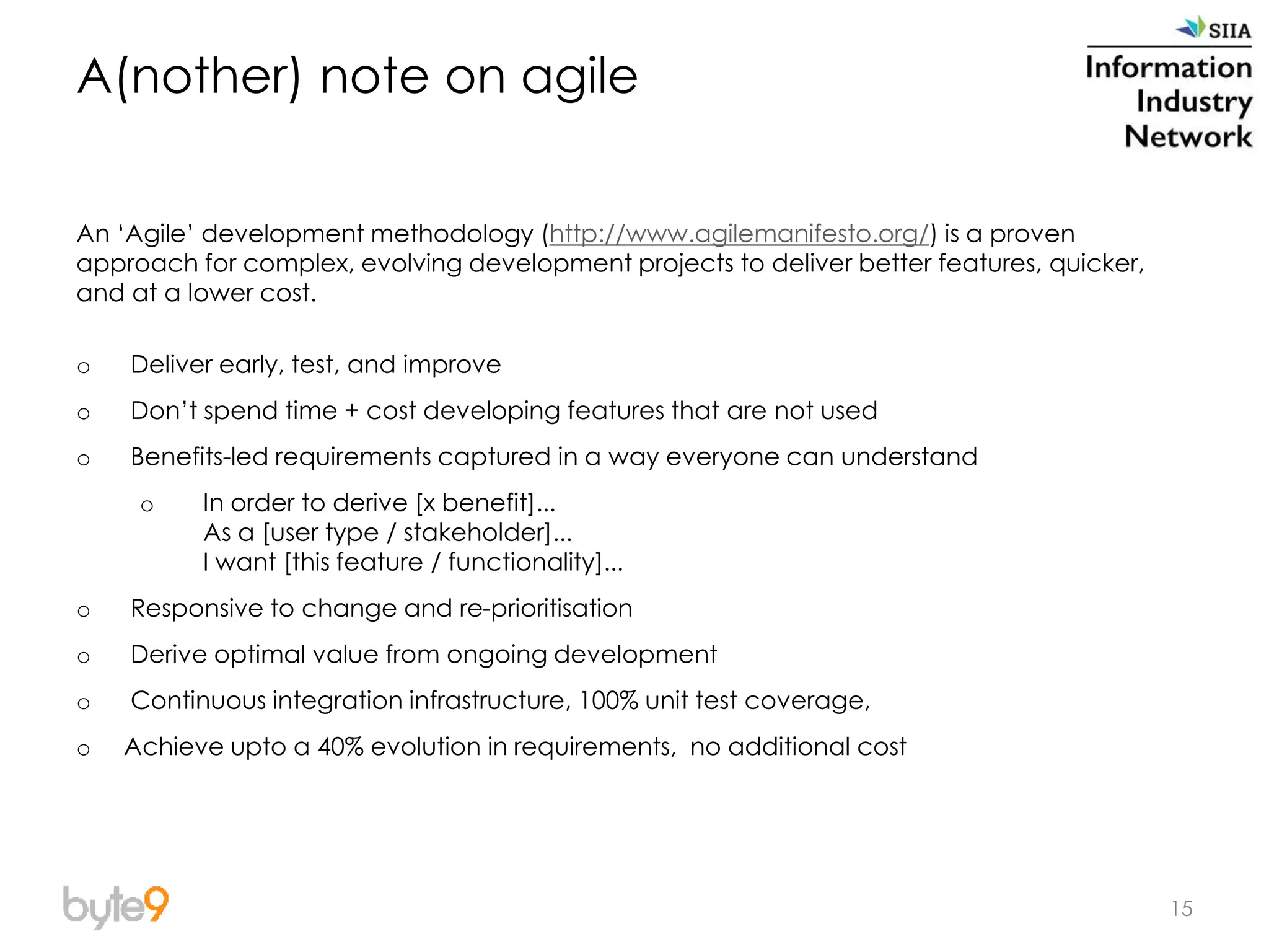 A(nother) note on agile
An ‘Agile’ development methodology (http://www.agilemanifesto.org/) is a proven
approach for complex, evolving development projects to deliver better features, quicker,
and at a lower cost.
o Deliver early, test, and improve
o Don’t spend time + cost developing features that are not used
o Benefits-led requirements captured in a way everyone can understand
o In order to derive [x benefit]...
As a [user type / stakeholder]...
I want [this feature / functionality]...
o Responsive to change and re-prioritisation
o Derive optimal value from ongoing development
o Continuous integration infrastructure, 100% unit test coverage,
o Achieve upto a 40% evolution in requirements, no additional cost
15
 