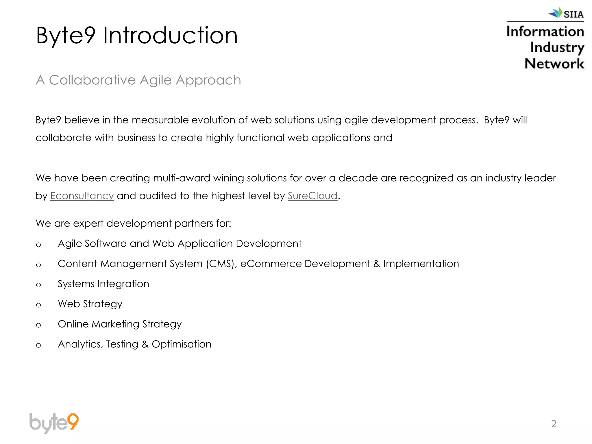 2
Byte9 believe in the measurable evolution of web solutions using agile development process. Byte9 will
collaborate with business to create highly functional web applications and
We have been creating multi-award wining solutions for over a decade are recognized as an industry leader
by Econsultancy and audited to the highest level by SureCloud.
We are expert development partners for:
o Agile Software and Web Application Development
o Content Management System (CMS), eCommerce Development & Implementation
o Systems Integration
o Web Strategy
o Online Marketing Strategy
o Analytics, Testing & Optimisation
Byte9 Introduction
A Collaborative Agile Approach
 