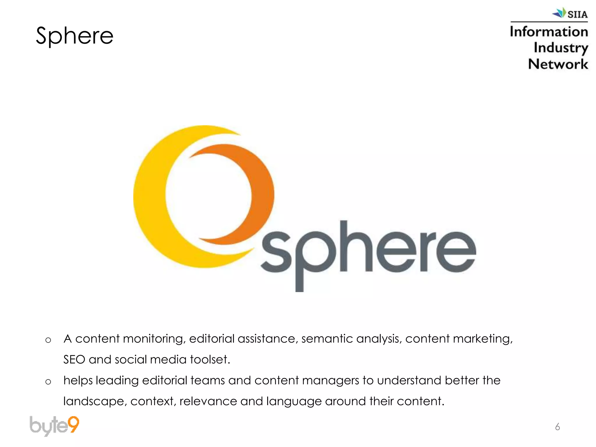 6
Sphere
o A content monitoring, editorial assistance, semantic analysis, content marketing,
SEO and social media toolset.
o helps leading editorial teams and content managers to understand better the
landscape, context, relevance and language around their content.
 