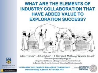 WHAT ARE THE ELEMENTS OF
INDUSTRY COLLABORATION THAT
HAVE ADDED VALUE TO
EXPLORATION SUCCESS?
Allan Trench1,2, John Sykes1,2, T Campbell McCuaig2 & Mark Jessell2
Centre for Exploration Targeting (CET)
1. Department of Mineral & Energy Economics, Curtin University
2. School of Earth and Environment, University of Western Australia
10TH AMIRA EXPLORATION MANAGERS CONFERENCE
Barossa Valley, Australia: 17-19th Mar 2015
 