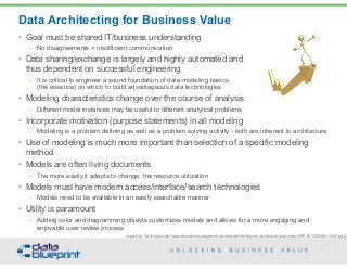 Data Architecting for Business Value
43
Copyright 2015 by Data Blueprint
Inspired by: Karen Lopez http://www.information-management.com/newsletters/enterprise_architecture_data_model_ERP_BI-10020246-1.html?pg=2
• Goal must be shared IT/business understanding
– No disagreements = insufficient communication
• Data sharing/exchange is largely and highly automated and  
thus dependent on successful engineering
– It is critical to engineer a sound foundation of data modeling basics  
(the essence) on which to build advantageous data technologies
• Modeling characteristics change over the course of analysis
– Different model instances may be useful to different analytical problems
• Incorporate motivation (purpose statements) in all modeling
– Modeling is a problem defining as well as a problem solving activity - both are inherent to architecture
• Use of modeling is much more important than selection of a specific modeling
method
• Models are often living documents
– The more easily it adapts to change, the resource utilization
• Models must have modern access/interface/search technologies
– Models need to be available in an easily searchable manner
• Utility is paramount
– Adding color and diagramming objects customizes models and allows for a more engaging and
enjoyable user review process
 