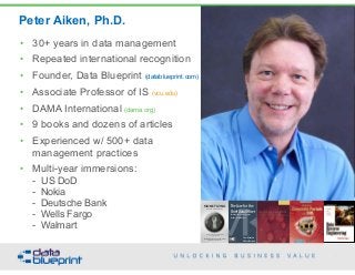 Peter Aiken, Ph.D.
5
Copyright 2015 by Data Blueprint
• 30+ years in data management
• Repeated international recognition
• Founder, Data Blueprint (datablueprint.com)
• Associate Professor of IS (vcu.edu)
• DAMA International (dama.org)
• 9 books and dozens of articles
• Experienced w/ 500+ data
management practices
• Multi-year immersions: 
- US DoD 
- Nokia 
- Deutsche Bank 
- Wells Fargo 
- Walmart
• DAMA International President 2009-2013
• DAMA International Achievement Award 2001 (with
Dr. E. F. "Ted" Codd
• DAMA International Community Award 2005
PETER AIKEN WITH JUANITA BILLINGS
FOREWORD BY JOHN BOTTEGA
MONETIZING
DATA MANAGEMENT
Unlocking the Value in Your Organization’s
Most Important Asset.
The Case for the
Chief Data Officer
Recasting the C-Suite to Leverage
Your MostValuable Asset
Peter Aiken and
Michael Gorman
 