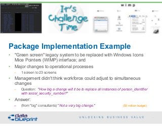 Challenge
79
Copyright 2015 by Data Blueprint
Package Implementation Example
• "Green screen" legacy system to be replaced with Windows Icons
Mice Pointers (WIMP) interface; and
• Major changes to operational processes
– 1 screen to 23 screens
• Management didn't think workforce could adjust to simultaneous
changes
– Question: "How big a change will it be to replace all instances of person_identifier
with social_security_number?"
• Answer:
– (from "big" consultants) "Not a very big change." ($5 million budget)
 