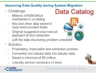 Improving Data Quality during System Migration
93
Copyright 2015 by Data Blueprint
• Challenge
– Millions of NSN/SKUs  
maintained in a catalog
– Key and other data stored in  
clear text/comment fields
– Original suggestion was manual  
approach to text extraction
– Left the data structuring problem unsolved
• Solution
– Proprietary, improvable text extraction process
– Converted non-tabular data into tabular data
– Saved a minimum of $5 million
– Literally person centuries of work
 