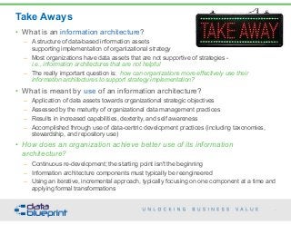 Take Aways
99
Copyright 2015 by Data Blueprint
• What is an information architecture?
– A structure of data-based information assets  
supporting implementation of organizational strategy
– Most organizations have data assets that are not supportive of strategies -  
i.e., information architectures that are not helpful
– The really important question is: how can organizations more effectively use their
information architectures to support strategy implementation?
• What is meant by use of an information architecture?
– Application of data assets towards organizational strategic objectives
– Assessed by the maturity of organizational data management practices
– Results in increased capabilities, dexterity, and self awareness
– Accomplished through use of data-centric development practices (including taxonomies,
stewardship, and repository use)
• How does an organization achieve better use of its information
architecture?
– Continuous re-development; the starting point isn't the beginning
– Information architecture components must typically be reengineered
– Using an iterative, incremental approach, typically focusing on one component at a time and
applying formal transformations
 