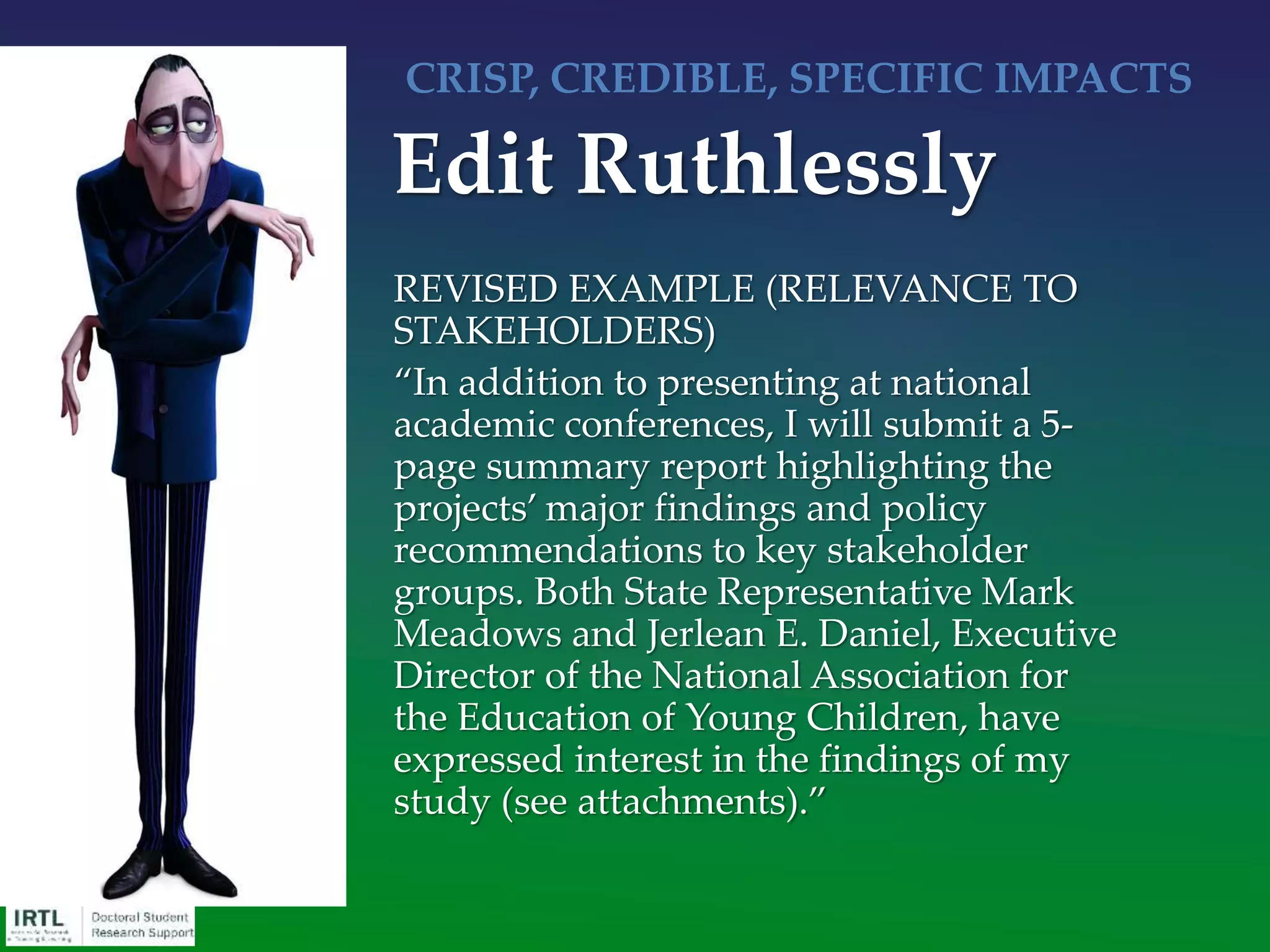 Significance paragraph(s), no longer than 2/3 of a page, 1-2
paragraphs, no matter the agency:
• Part 1: Substantiate, with documentation from the literature,
there is a critical need, that it’s an important problem/issue, and
point out what your contribution is expected to be (should be last
sentence of paragraph). Include data/#s if available. “Our
contribution is expected to be [cleverly reworded objective]”
• Part 2: Italicized statement of significance: This project is, therefore,
significant because … (related to the mission of the funding
agency)
• Part 3: List of benefits and impact on the field that can be credibly
expected to accrue from the critical need having successfully been
addressed (2-3 could be fine)
Significance
 