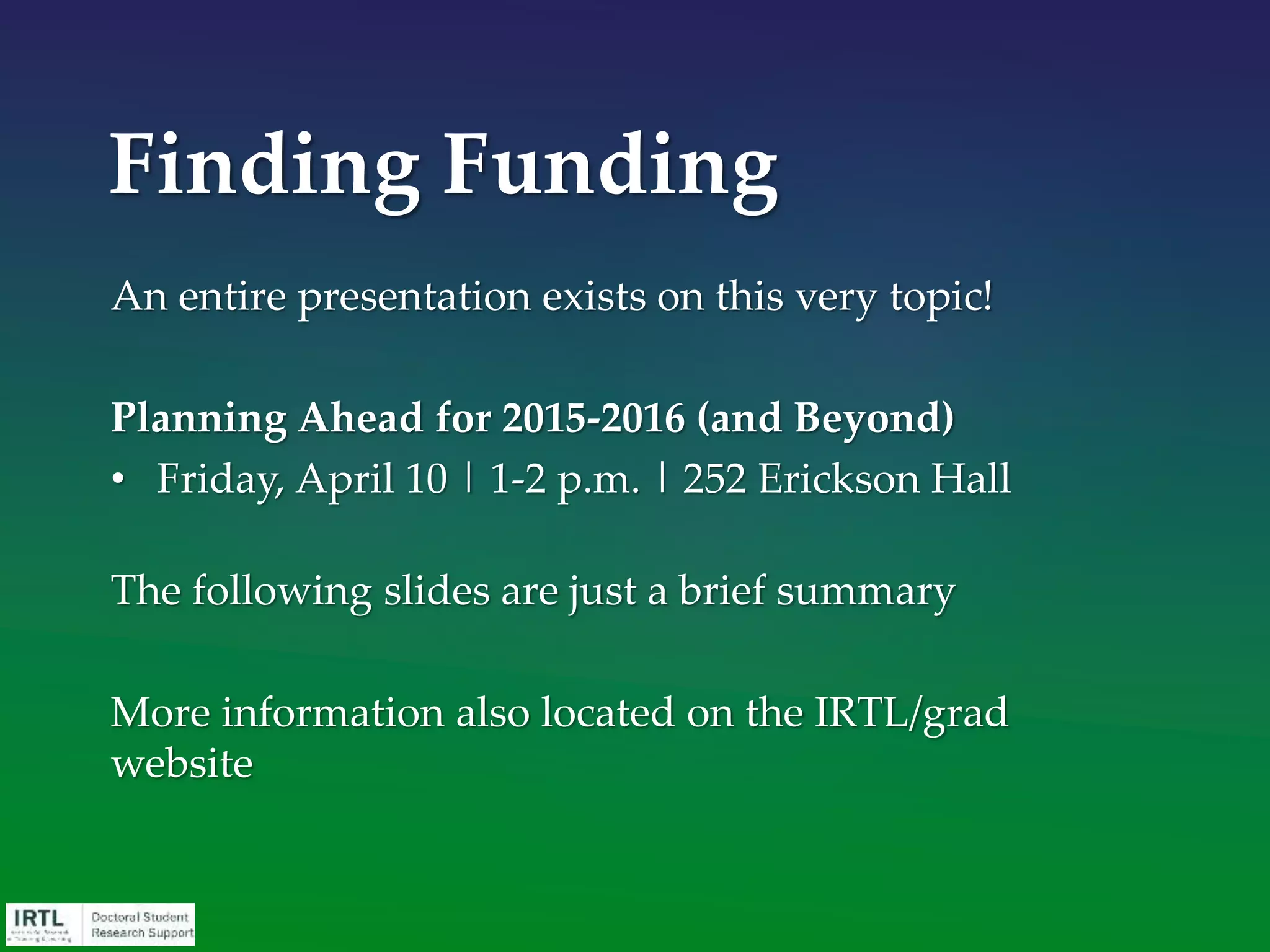 Start local
• Talk to faculty members, people on campus with similar
interests, supervisors, colleagues, those who work in
grant-funded programs.
• Talk with your librarians. MSU Libraries: Jon Harrison
• http://staff.lib.msu.edu/harris23/grants/index.htm
• Consider any on-campus funding search resources.
• Focus on community organizations or other entities
located in your area.
• IRTL Selected Funding Opportunities
Search in the right places
 