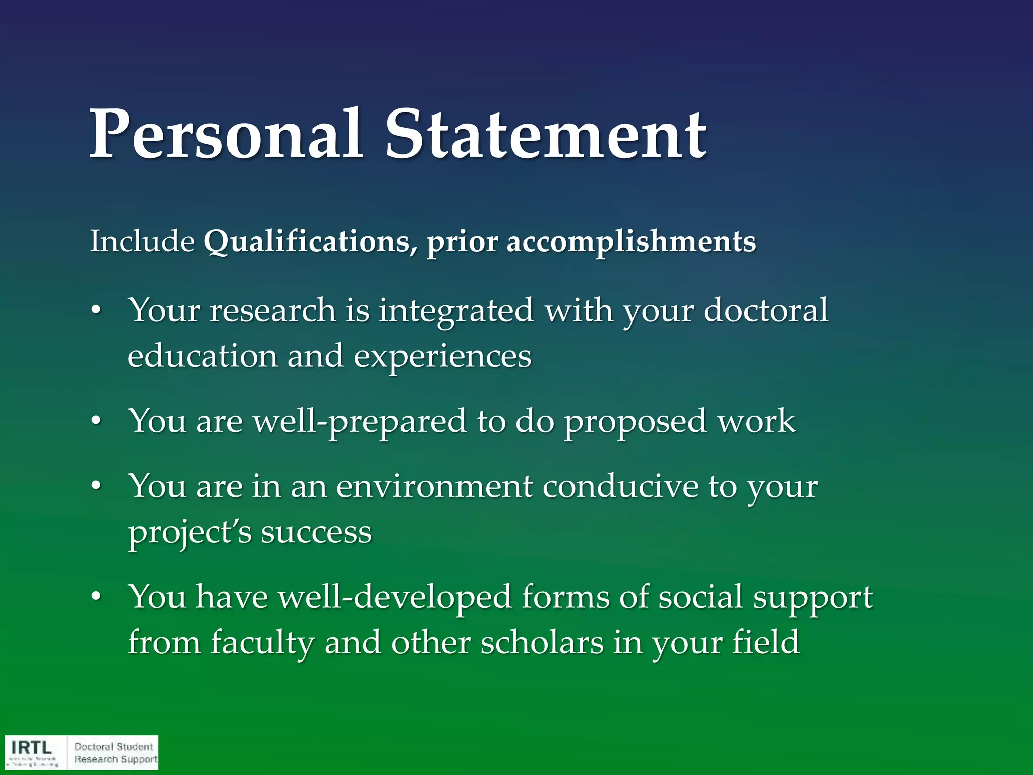 • Descriptive Title
• Abstract / Summary
• Overview / Narrative
• Significance
• Plan of work
• Background / Bibliography / Literature Review
• Previous experience or preliminary data
• Applicant / Environment narrative / Personal statement
• Budget
• Completion schedule
• Letters of recommendation
Components of a Grant
Application
 