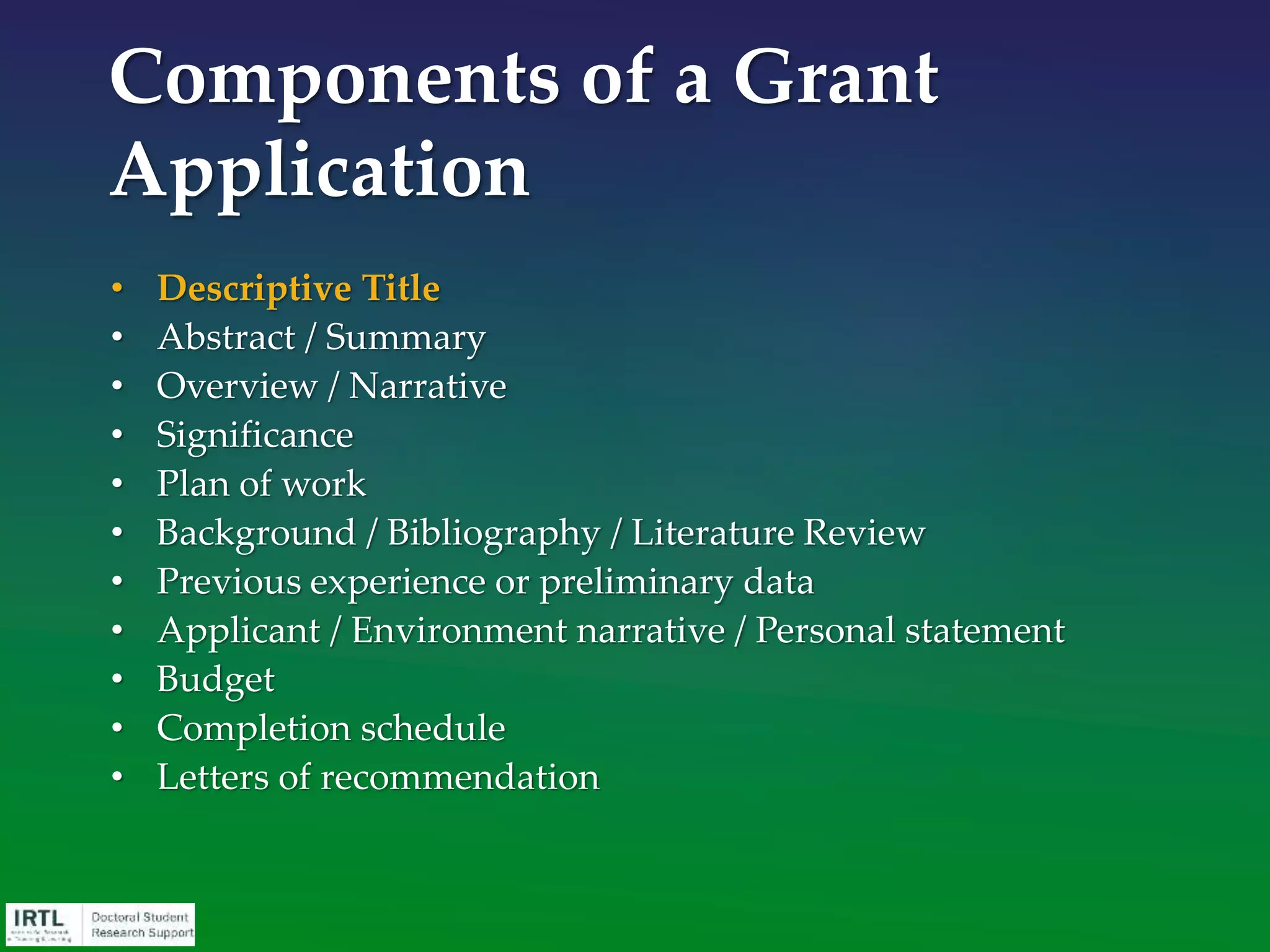 • Descriptive Title
• Abstract / Summary
• Overview / Narrative
• Significance
• Plan of work
• Background / Bibliography / Literature Review
• Previous experience or preliminary data
• Applicant / Environment narrative / Personal statement
• Budget
• Completion schedule
• Letters of recommendation
Components of a Grant
Application
 