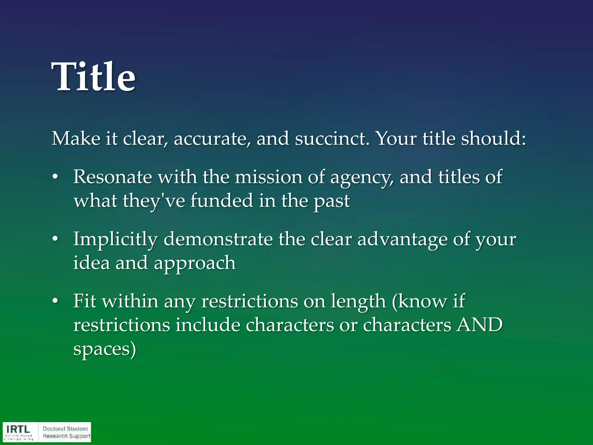 Assist your recommenders by providing these items well
in advance of the deadline:
• Copy of your CV
• Links/copies of RFP and funding agency information
• Copy of all materials you are going to submit (summary,
background, lit review, etc.)
• Potential bullets that the recommender may be able to
include/address in their letter – Why this award? Why
you? Why them?
• Opportunity to discuss the award with you in person
Letters of Recommendation
 