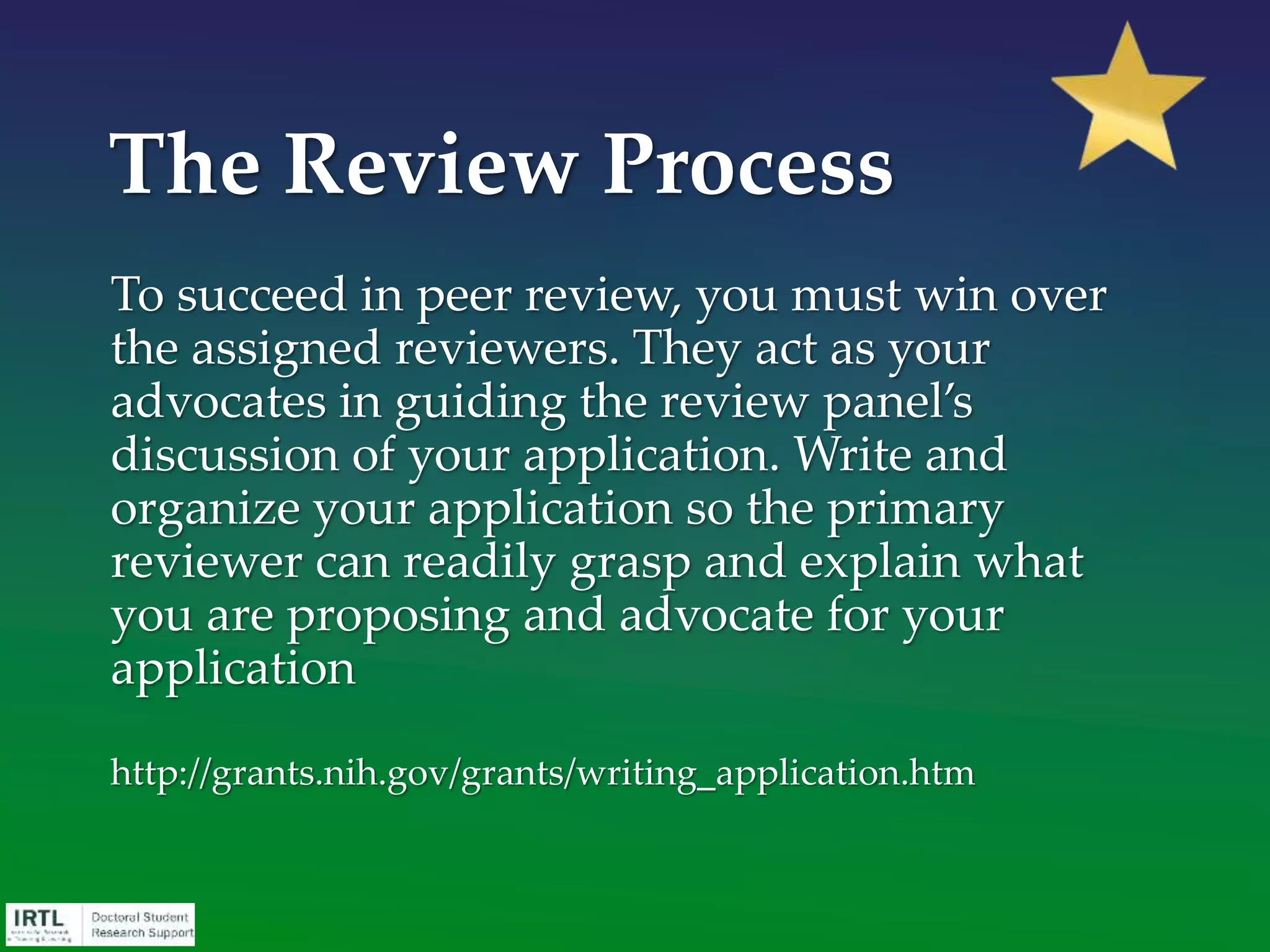 What should be in place:
• A critically peer-reviewed and polished
Overview/Narrative section of your proposal
• One or more discussions with the program officer of the
funding agency to which you will be applying
• An intimate familiarity with the idea/field on which the
proposal will be based
• Sufficient time identified on your calendar to commit to
writing the proposal – blocked off AND used
• Unqualified enthusiasm to actually sit down and write the
proposal
Checklist for Writing the
Proposal
 