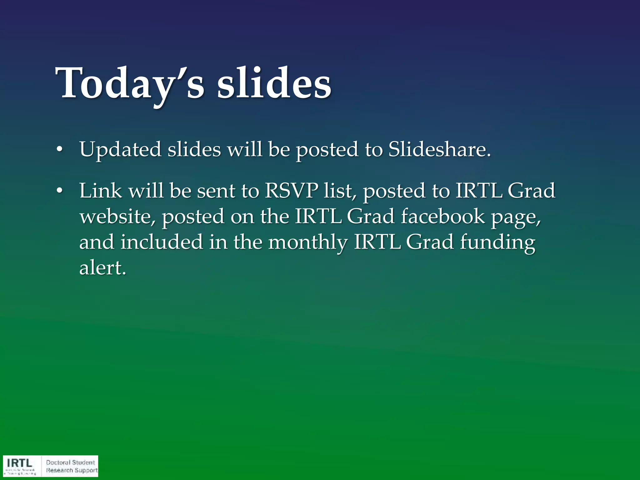 • Institute for Research on Teaching & Learning
• We hope to be a valuable reference source and
accommodate the busy lives of all doctoral students
• Workshops and other activities
• Overview, writing, budgets, RCR, etc.
• Sessions for groups and classes
• Sample proposals and budgets on the website
• One-on-one consultation
• Budgeting, text review
• http://education.msu.edu/irtl/grad
What is IRTL?
 