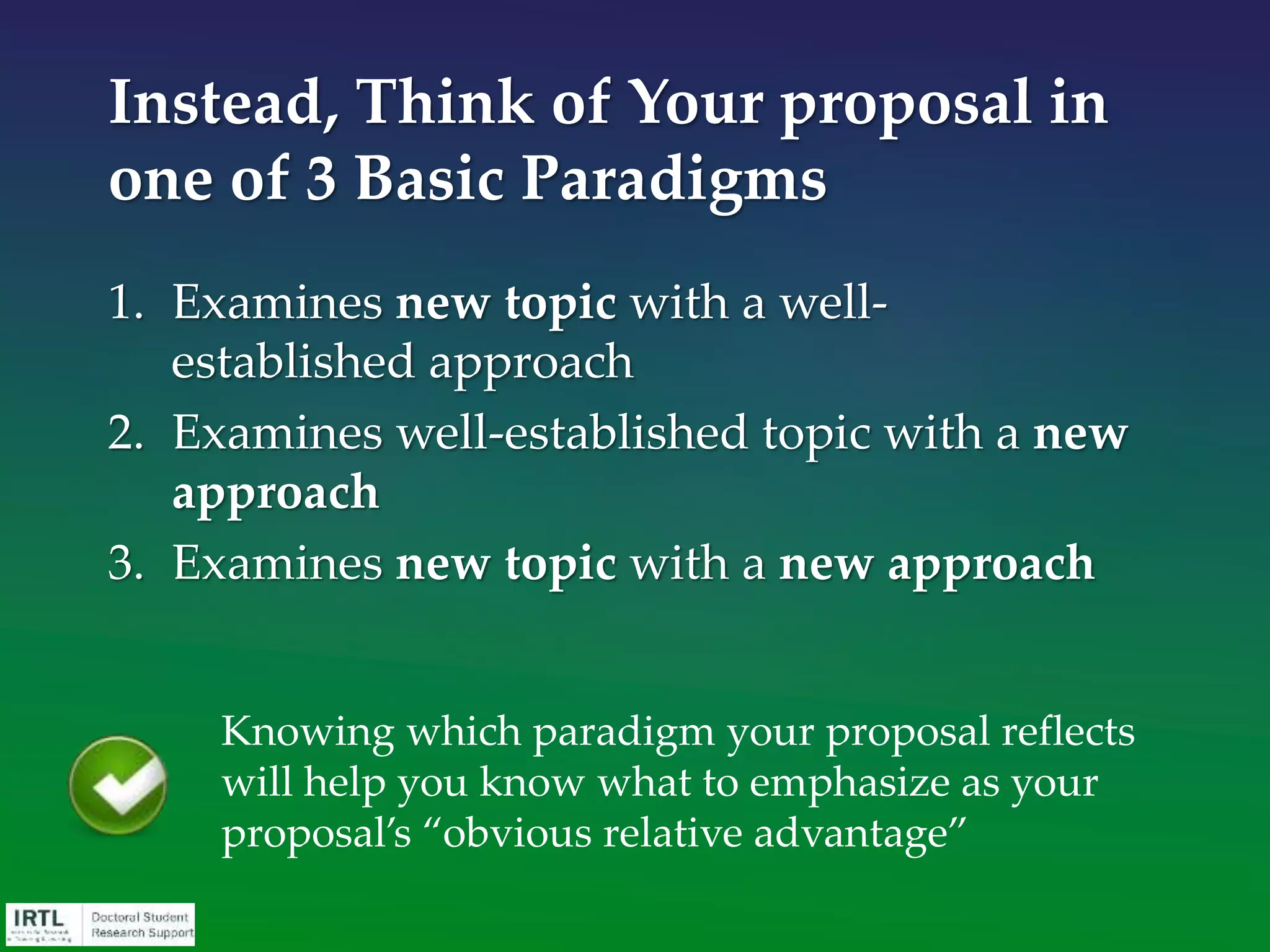 • Examines well-established topic with a new
approach
• Newly-established (and confirmed) ideas/concepts
are frequently funded
• Extensively pursued or “well worn” ideas/concepts
are more difficult to get funded
Paradigm 2
You must make a strong argument for the
need for new approach without
denigrating previous work.BE AWARE
 