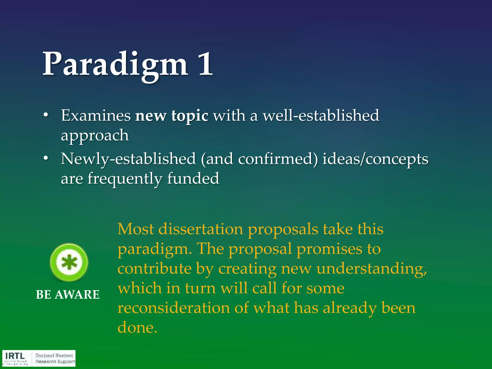 • Examines new topic with a new approach
• High risk ideas/concepts are very difficult to get
funded
Paradigm 3
By definition, the successful completion of
your project will contribute to the field. The
burden of this paradigm, however, is
arguing why your topic and approach is
indeed significant despite neglect by
scholars.
BE AWARE
 
