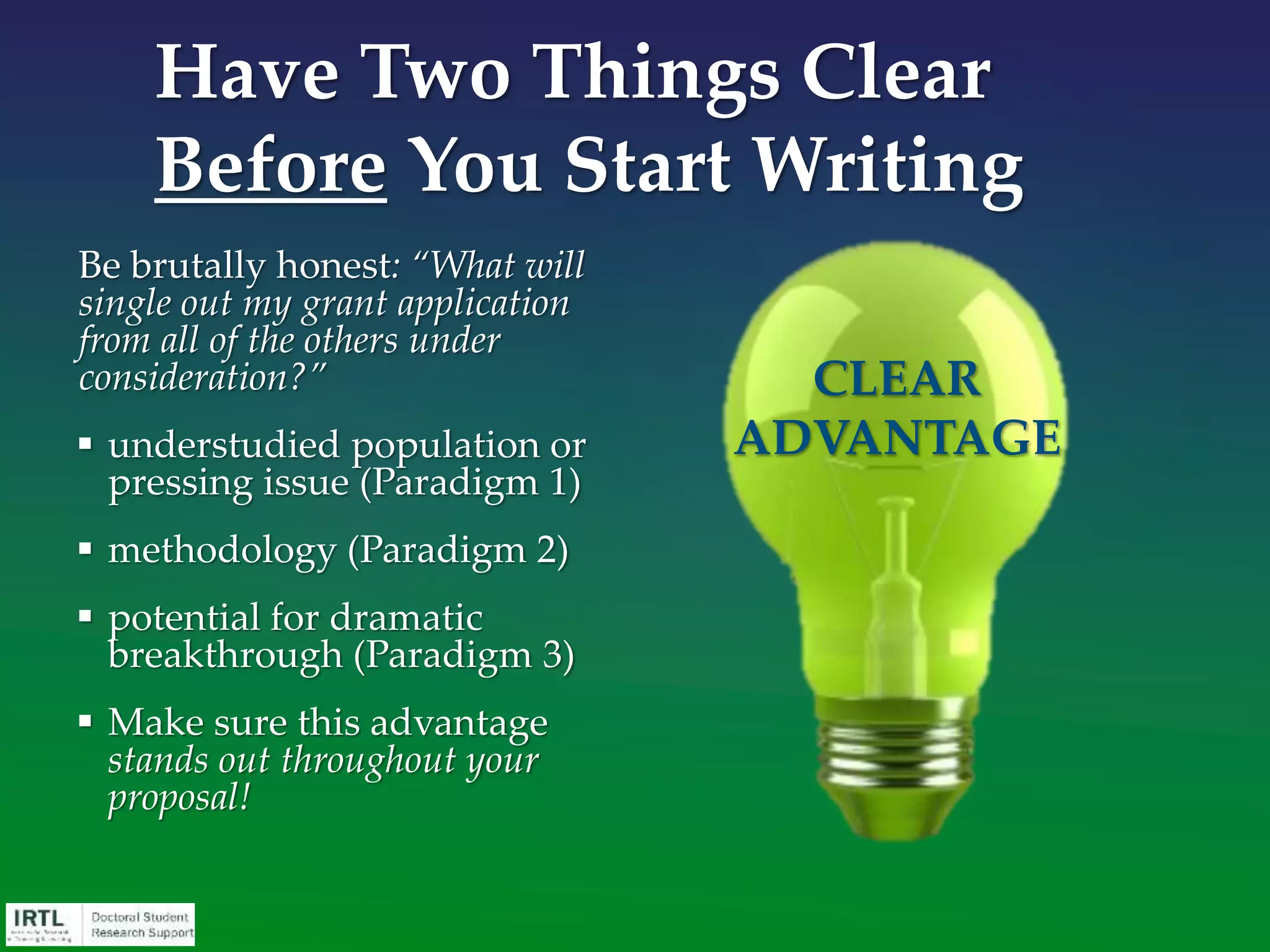You must pay attention to:
• Mechanics – know how to fill out the application
forms correctly
• Concepts – understand the purpose of grant
applications
• Psychology – appreciate that grant applications are
read by people
• Logic – understand that your idea must be
understandable to be successful
The Importance of
Grantspersonship Skills
 