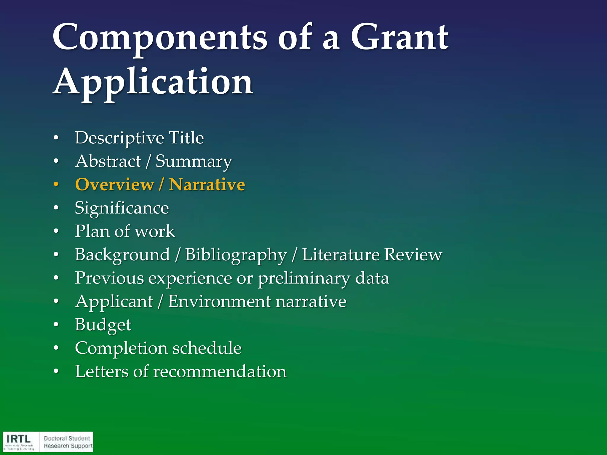 • This is one of the two most important sections in any grant
application.
• It is by far the most difficult section of your application to
write well.
• Your introduction is the section most likely to be read, rather
than scanned or skipped.
• It MUST quickly engender robust enthusiasm for your idea.
• The reviewer often comes to a conclusion about you, the
importance of your ideas, and the clarity of your thinking
after reading only your first page.
• It serves as the template for the rest of your proposal.
• Write the Overview section of your proposal first.
Narrative
 