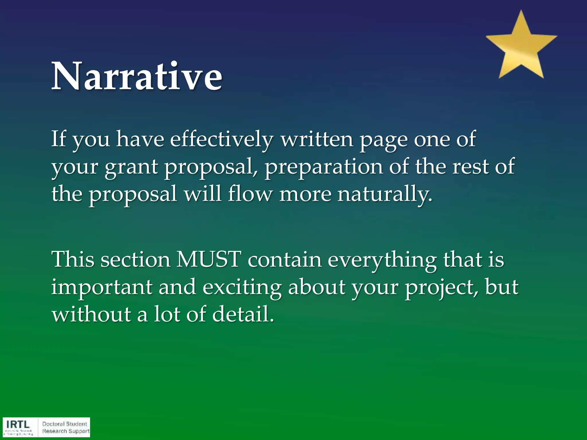 1st paragraph: Identify the “need”
• Opening sentence; knowns; unknowns/gap; frame the
problem/need
2nd paragraph: Outline the solution / idea
• Long-range goal; objective in this application; how
hypothesis formulated; rationale
3rd paragraph: Spell out the approach
• Specific aims/goals
4th paragraph: Summarize expectations (payoff to the
funding agency)
• Expectations; impact
Narrative - Format
 