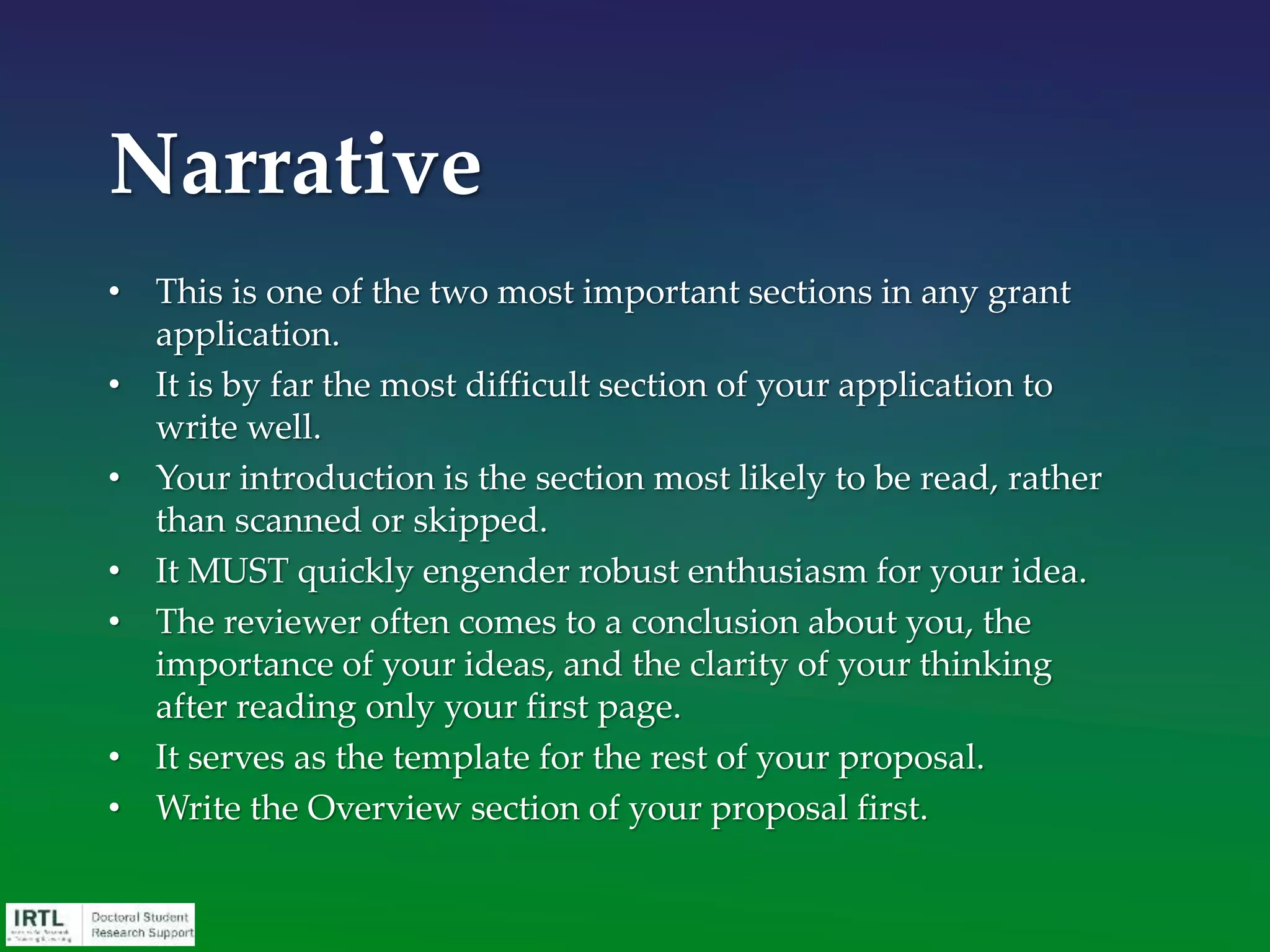 The primary purpose of the opening paragraph is
to convince all reviewers (through a process of
education) that there is a significant unknown /
issue / debate (i.e., a problem). The problem then
provides the basis for the “critical need” relevant
to the mission of the funding agency.
The first paragraph will likely determine whether
a reviewer reads your proposal with interest or
decides to skim it!
Narrative – First Paragraph
 