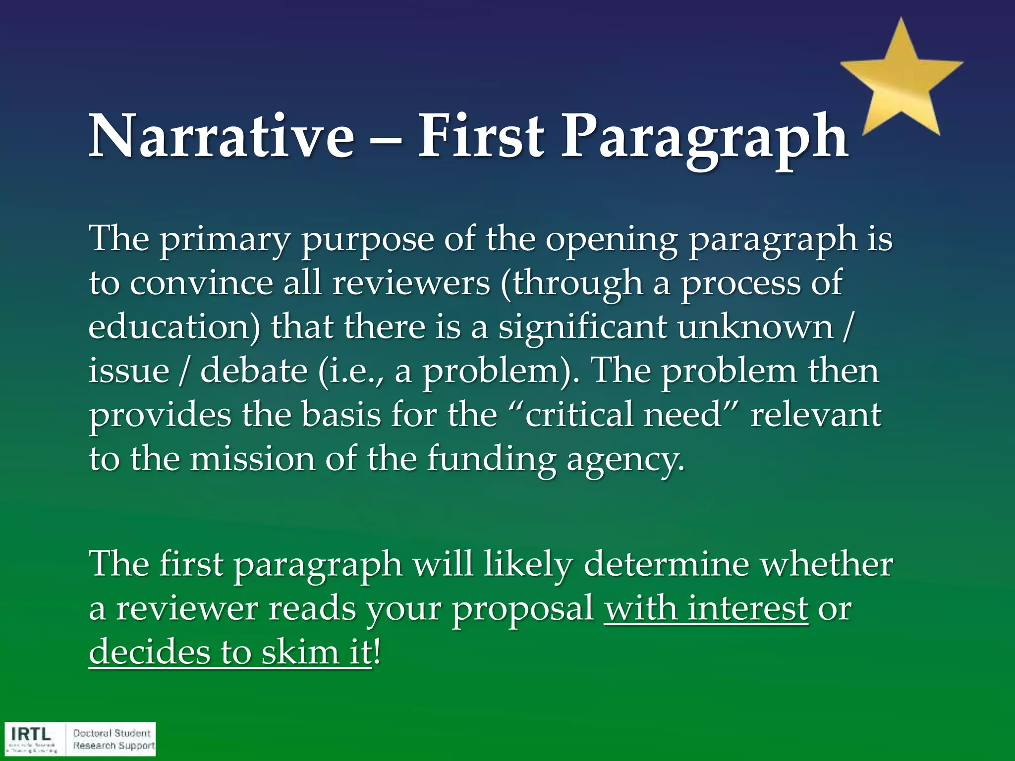The opening sentence.
There’s a lot to integrate into the first sentence – the “hook”. It
should:
• Generally identify what the proposal will be about
• Demonstrate relevance to agency mission
• Highlight distinctiveness of your proposal
• Capture the reviewer’s imagination, and invites them to be
an advocate for your grant proposal
• Answer So what? and Who cares?
Narrative - First Paragraph
 