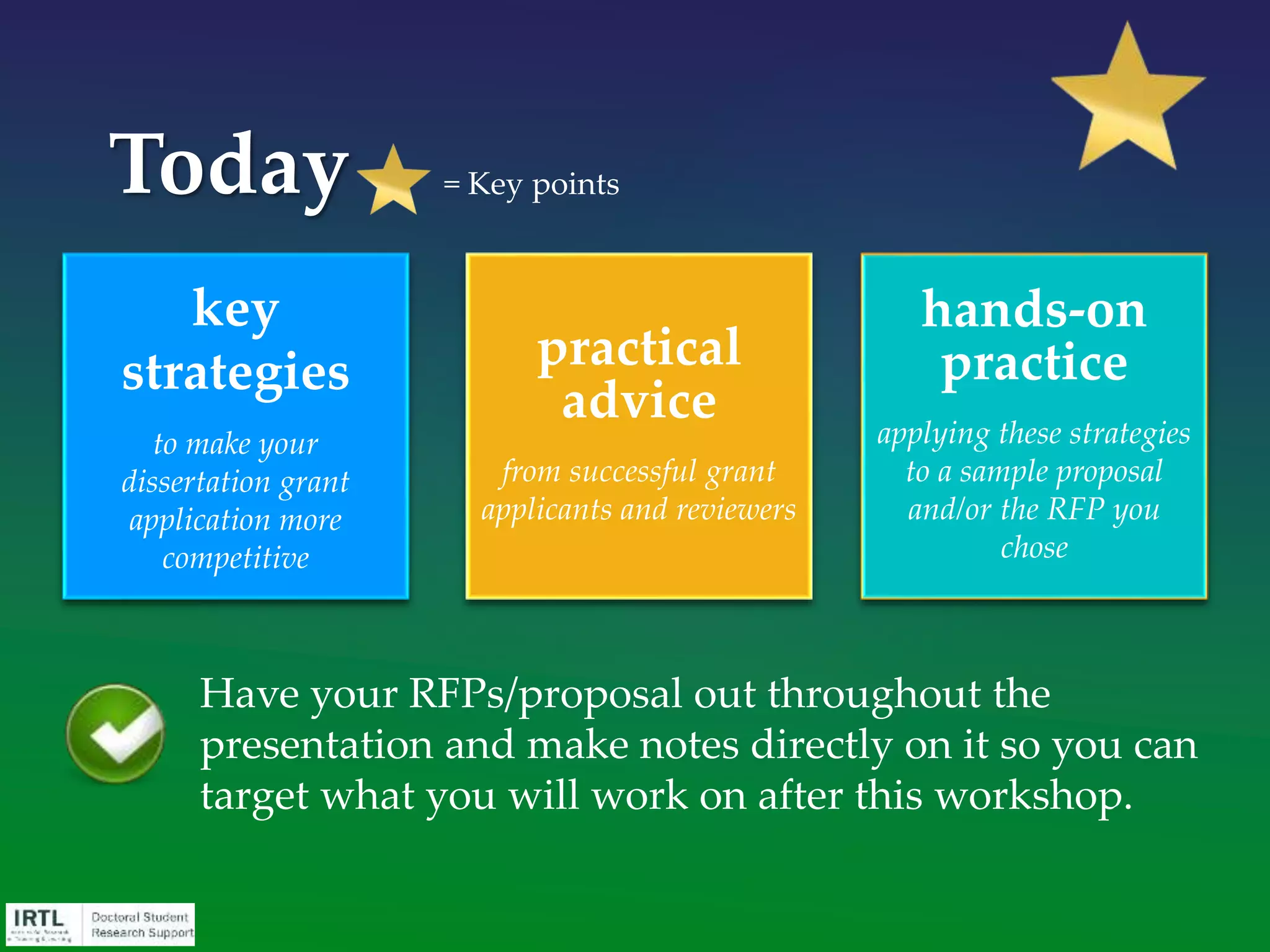 • Today’s presentation is not just applicable to dissertation
grant proposals. It will help you write competitive grant
proposals as a faculty member or in positions in non-
profit organizations or government agencies.
• Grants can be used for training, travel, work buy-outs,
supplies, hourly staff, tuition, graduate assistantships,
complete a dissertation, conduct a small research project.
• Proven ability to win grants can advance your career.
• Start small, “earn” your way up to larger awards.
• Cultivate a lifetime professional network.
What role can grants and other
external funds play in my career?
 