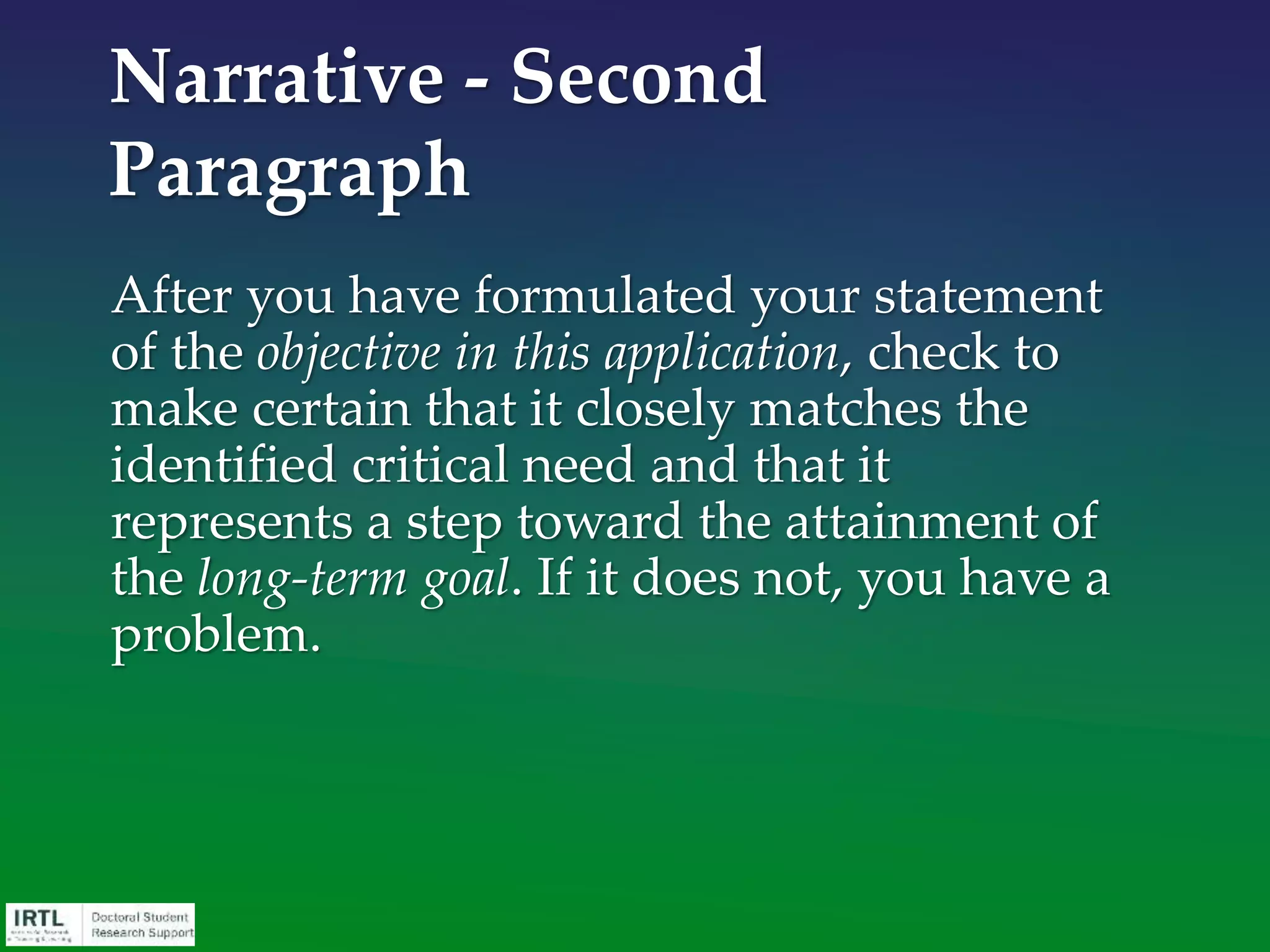 Formulation of aims/goals/objectives
• 2-3 concise, eye-catching “headline” statements
• Each should flow logically into the next
• Must collectively fill the identified objective and/or test
the central hypothesis to satisfy the need
• If possible, conceptual, not descriptions of activities
• Each should be focused by a subordinate working
hypothesis or approach statement
• Each of the goals (aims) should be related to the other
stated goals (aims) but avoid having the feasibility of
one goal (aim) depend upon a particular outcome of
another
Narrative - Third Paragraph
 