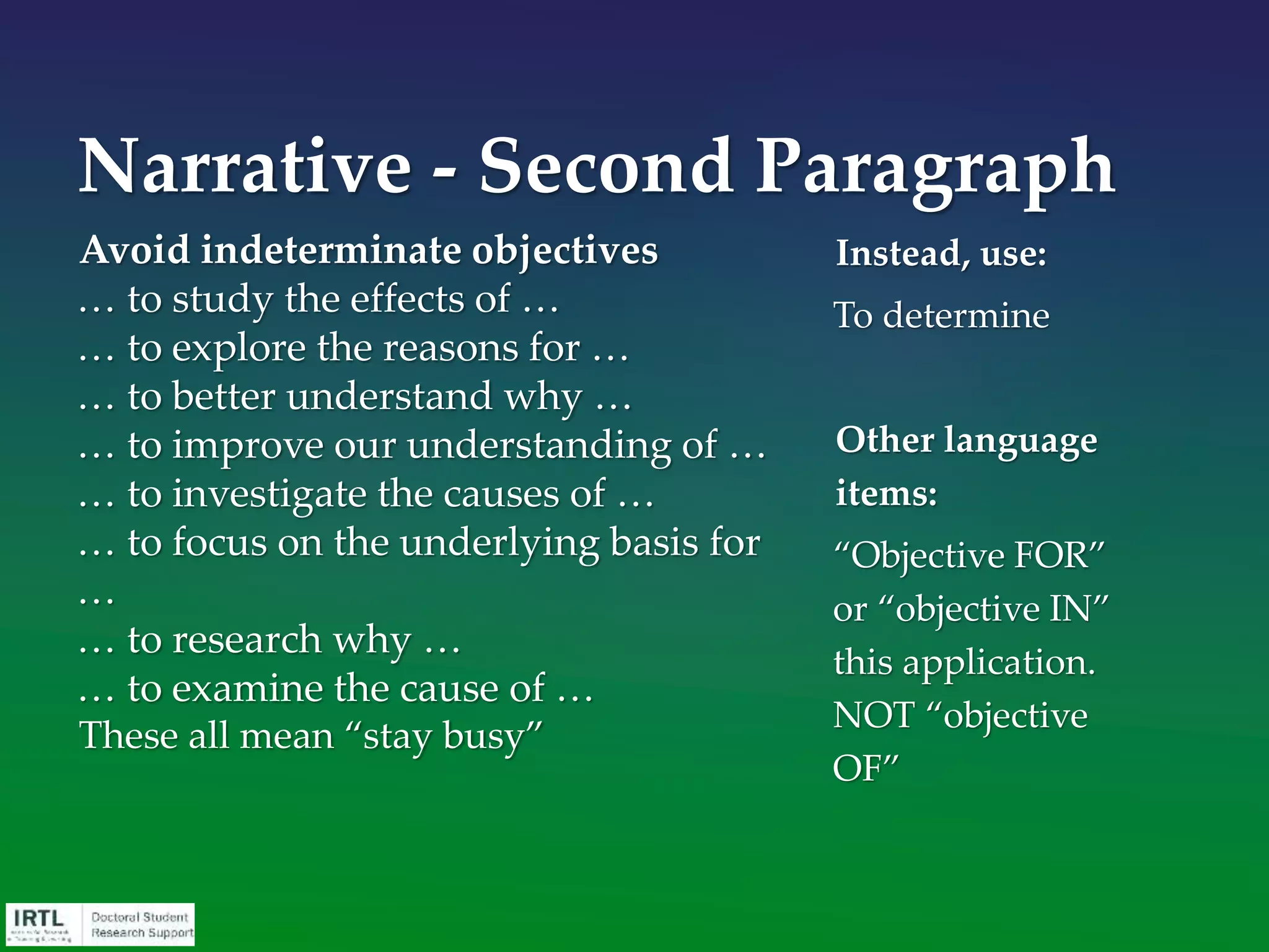 Expectations and Impact
• Begin paragraph with expected outcomes, which
must be specific and credible: this is the return on
investment for the funder
• Do not write this in future perfect tense: “This is
what will have been accomplished.” Write it in
future tense: “We expect to determine …”
• Conclude paragraph with positive impact (i.e., a
general statement of how these outcomes will fill
the identified need and thereby advance the
mission of the agency)
Narrative – Fourth
Paragraph
 
